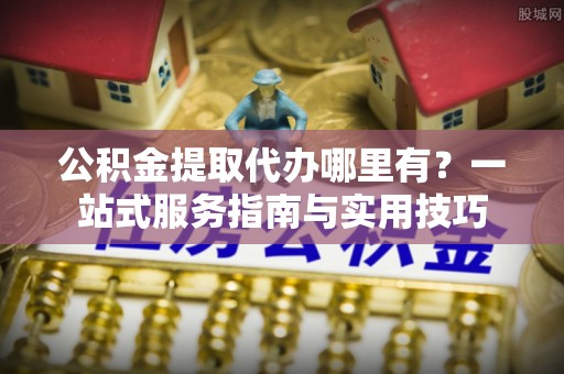 青阳公积金提取代办哪里有？一站式服务指南与实用技巧
