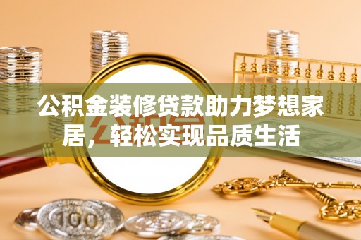 青阳公积金装修贷款助力梦想家居，轻松实现品质生活