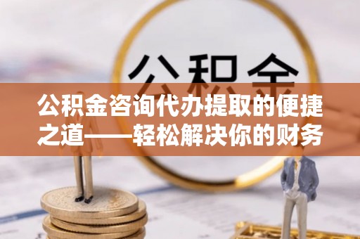 青阳公积金咨询代办提取的便捷之道——轻松解决你的财务难题
