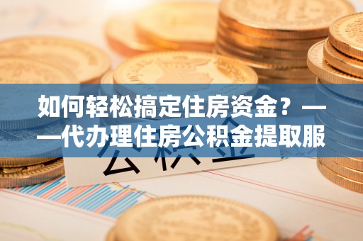 青阳如何轻松搞定住房资金？——代办理住房公积金提取服务全解析