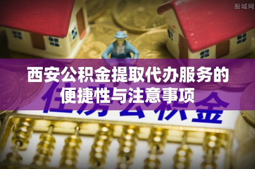 青阳西安公积金提取代办服务的便捷性与注意事项